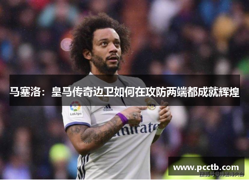马塞洛：皇马传奇边卫如何在攻防两端都成就辉煌